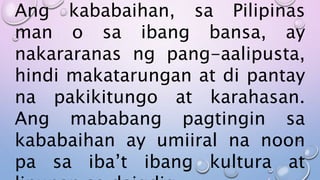 Ang kababaihan, sa Pilipinas
man o sa ibang bansa, ay
nakararanas ng pang-aalipusta,
hindi makatarungan at di pantay
na pakikitungo at karahasan.
Ang mababang pagtingin sa
kababaihan ay umiiral na noon
pa sa iba’t ibang kultura at
 