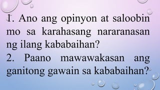 1. Ano ang opinyon at saloobin
mo sa karahasang nararanasan
ng ilang kababaihan?
2. Paano mawawakasan ang
ganitong gawain sa kababaihan?
 