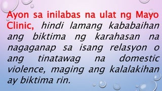Ayon sa inilabas na ulat ng Mayo
Clinic, hindi lamang kababaihan
ang biktima ng karahasan na
nagaganap sa isang relasyon o
ang tinatawag na domestic
violence, maging ang kalalakihan
ay biktima rin.
 