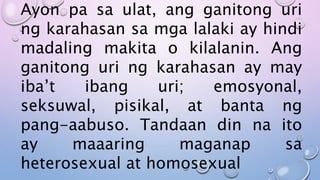 Ayon pa sa ulat, ang ganitong uri
ng karahasan sa mga lalaki ay hindi
madaling makita o kilalanin. Ang
ganitong uri ng karahasan ay may
iba’t ibang uri; emosyonal,
seksuwal, pisikal, at banta ng
pang-aabuso. Tandaan din na ito
ay maaaring maganap sa
heterosexual at homosexual
 