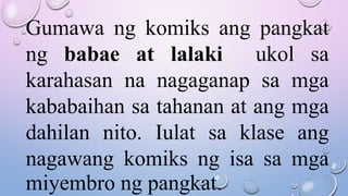 Gumawa ng komiks ang pangkat
ng babae at lalaki ukol sa
karahasan na nagaganap sa mga
kababaihan sa tahanan at ang mga
dahilan nito. Iulat sa klase ang
nagawang komiks ng isa sa mga
miyembro ng pangkat.
 