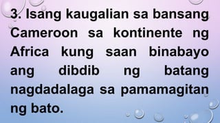 3. Isang kaugalian sa bansang
Cameroon sa kontinente ng
Africa kung saan binabayo
ang dibdib ng batang
nagdadalaga sa pamamagitan
ng bato.
 