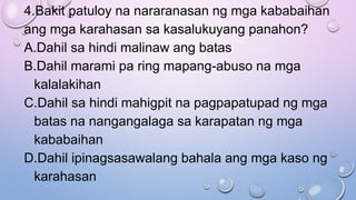 4.Bakit patuloy na nararanasan ng mga kababaihan
ang mga karahasan sa kasalukuyang panahon?
A.Dahil sa hindi malinaw ang batas
B.Dahil marami pa ring mapang-abuso na mga
kalalakihan
C.Dahil sa hindi mahigpit na pagpapatupad ng mga
batas na nangangalaga sa karapatan ng mga
kababaihan
D.Dahil ipinagsasawalang bahala ang mga kaso ng
karahasan
 