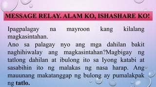 MESSAGE RELAY. ALAM KO, ISHASHARE KO!
Ipagpalagay na mayroon kang kilalang
magkasintahan.
Ano sa palagay nyo ang mga dahilan bakit
naghihiwalay ang magkasintahan?Magbigay ng
tatlong dahilan at ibulong ito sa Iyong katabi at
sasabihin ito ng malakas ng nasa harap. Ang
mauunang makatanggap ng bulong ay pumalakpak
ng tatlo.
 