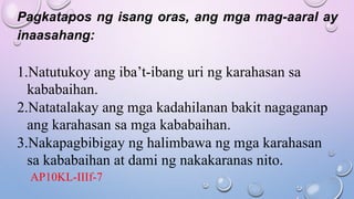 Pagkatapos ng isang oras, ang mga mag-aaral ay
inaasahang:
1.Natutukoy ang iba’t-ibang uri ng karahasan sa
kababaihan.
2.Natatalakay ang mga kadahilanan bakit nagaganap
ang karahasan sa mga kababaihan.
3.Nakapagbibigay ng halimbawa ng mga karahasan
sa kababaihan at dami ng nakakaranas nito.
AP10KL-IIIf-7
 