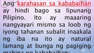 Ang karahasan sa kababaihan
ay hindi bago sa lipunang
Pilipino. Ito ay maaaring
nangyayari mismo sa loob ng
iyong tahanan subalit inaakala
ng iba na ito ay natural
lamang at bunga ng pagiging
 
