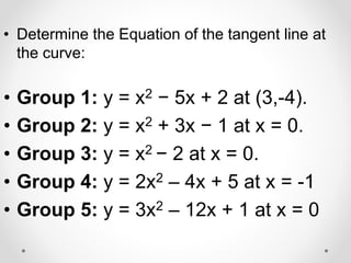 • Determine the Equation of the tangent line at
the curve:
• Group 1: y = x2 − 5x + 2 at (3,-4).
• Group 2: y = x2 + 3x − 1 at x = 0.
• Group 3: y = x2 − 2 at x = 0.
• Group 4: y = 2x2 – 4x + 5 at x = -1
• Group 5: y = 3x2 – 12x + 1 at x = 0
 