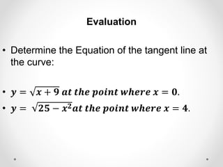 Evaluation
• Determine the Equation of the tangent line at
the curve:
• 𝒚 = 𝒙 + 𝟗 𝒂𝒕 𝒕𝒉𝒆 𝒑𝒐𝒊𝒏𝒕 𝒘𝒉𝒆𝒓𝒆 𝒙 = 𝟎.
• 𝒚 = 𝟐𝟓 − 𝒙𝟐𝒂𝒕 𝒕𝒉𝒆 𝒑𝒐𝒊𝒏𝒕 𝒘𝒉𝒆𝒓𝒆 𝒙 = 𝟒.
 