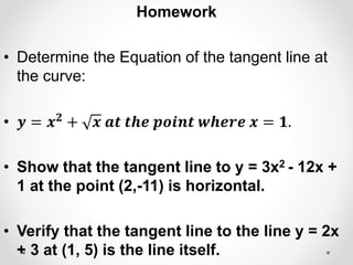 Homework
• Determine the Equation of the tangent line at
the curve:
• 𝒚 = 𝒙𝟐
+ 𝒙 𝒂𝒕 𝒕𝒉𝒆 𝒑𝒐𝒊𝒏𝒕 𝒘𝒉𝒆𝒓𝒆 𝒙 = 𝟏.
• Show that the tangent line to y = 3x2 - 12x +
1 at the point (2,-11) is horizontal.
• Verify that the tangent line to the line y = 2x
+ 3 at (1, 5) is the line itself.
 