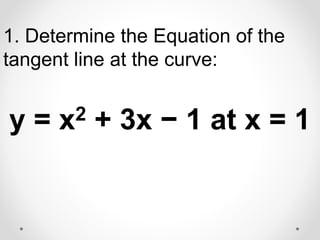 1. Determine the Equation of the
tangent line at the curve:
y = x2 + 3x − 1 at x = 1
 
