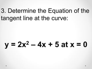 3. Determine the Equation of the
tangent line at the curve:
y = 2x2 – 4x + 5 at x = 0
 