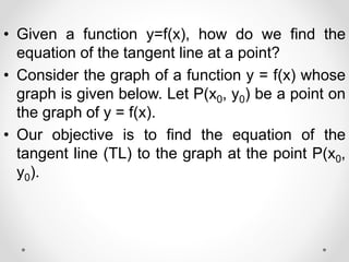 • Given a function y=f(x), how do we find the
equation of the tangent line at a point?
• Consider the graph of a function y = f(x) whose
graph is given below. Let P(x0, y0) be a point on
the graph of y = f(x).
• Our objective is to find the equation of the
tangent line (TL) to the graph at the point P(x0,
y0).
 