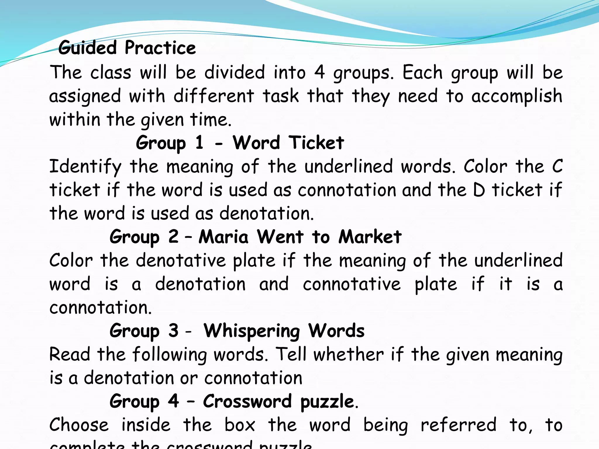 Guided Practice
The class will be divided into 4 groups. Each group will be
assigned with different task that they need to accomplish
within the given time.
Group 1 - Word Ticket
Identify the meaning of the underlined words. Color the C
ticket if the word is used as connotation and the D ticket if
the word is used as denotation.
Group 2 – Maria Went to Market
Color the denotative plate if the meaning of the underlined
word is a denotation and connotative plate if it is a
connotation.
Group 3 - Whispering Words
Read the following words. Tell whether if the given meaning
is a denotation or connotation
Group 4 – Crossword puzzle.
Choose inside the box the word being referred to, to
 
