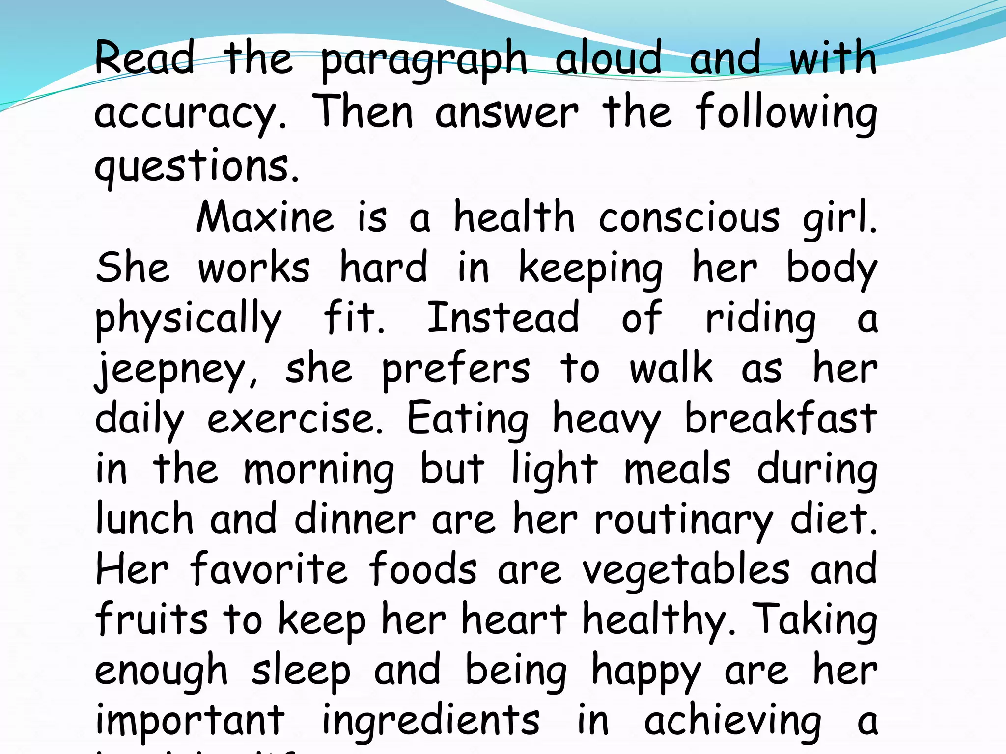 Read the paragraph aloud and with
accuracy. Then answer the following
questions.
Maxine is a health conscious girl.
She works hard in keeping her body
physically fit. Instead of riding a
jeepney, she prefers to walk as her
daily exercise. Eating heavy breakfast
in the morning but light meals during
lunch and dinner are her routinary diet.
Her favorite foods are vegetables and
fruits to keep her heart healthy. Taking
enough sleep and being happy are her
important ingredients in achieving a
 