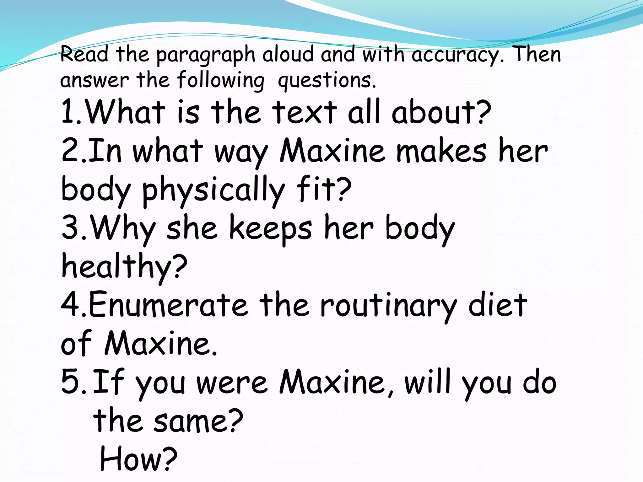 Read the paragraph aloud and with accuracy. Then
answer the following questions.
1.What is the text all about?
2.In what way Maxine makes her
body physically fit?
3.Why she keeps her body
healthy?
4.Enumerate the routinary diet
of Maxine.
5.If you were Maxine, will you do
the same?
How?
 
