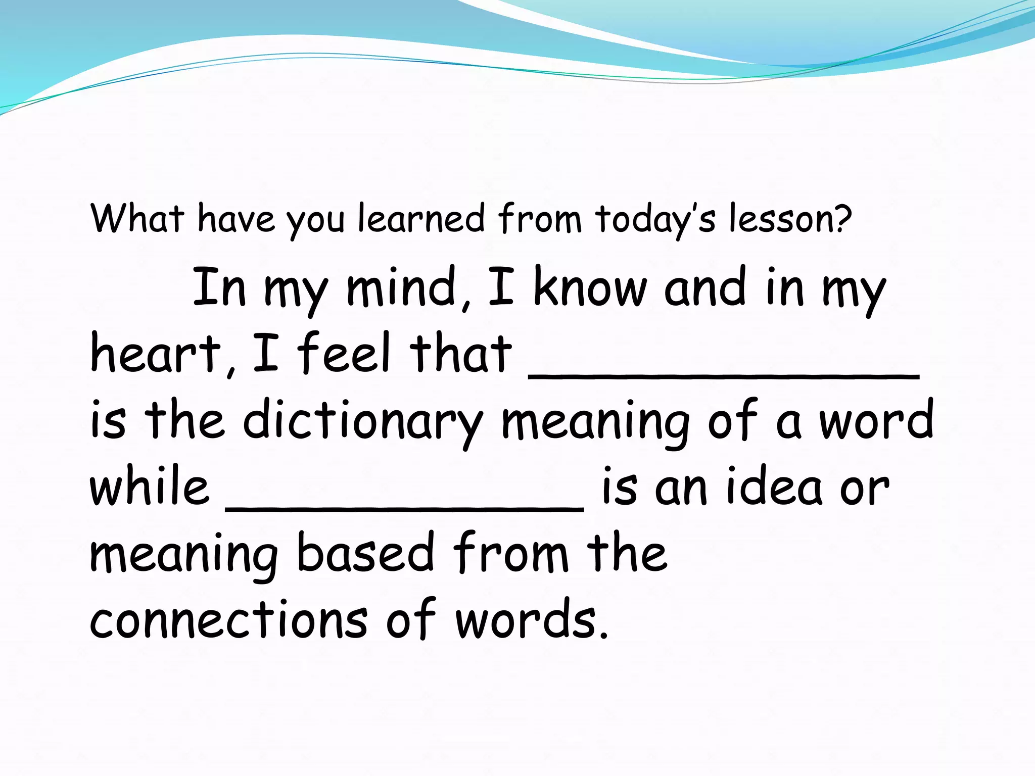 What have you learned from today’s lesson?
In my mind, I know and in my
heart, I feel that ____________
is the dictionary meaning of a word
while ___________ is an idea or
meaning based from the
connections of words.
 