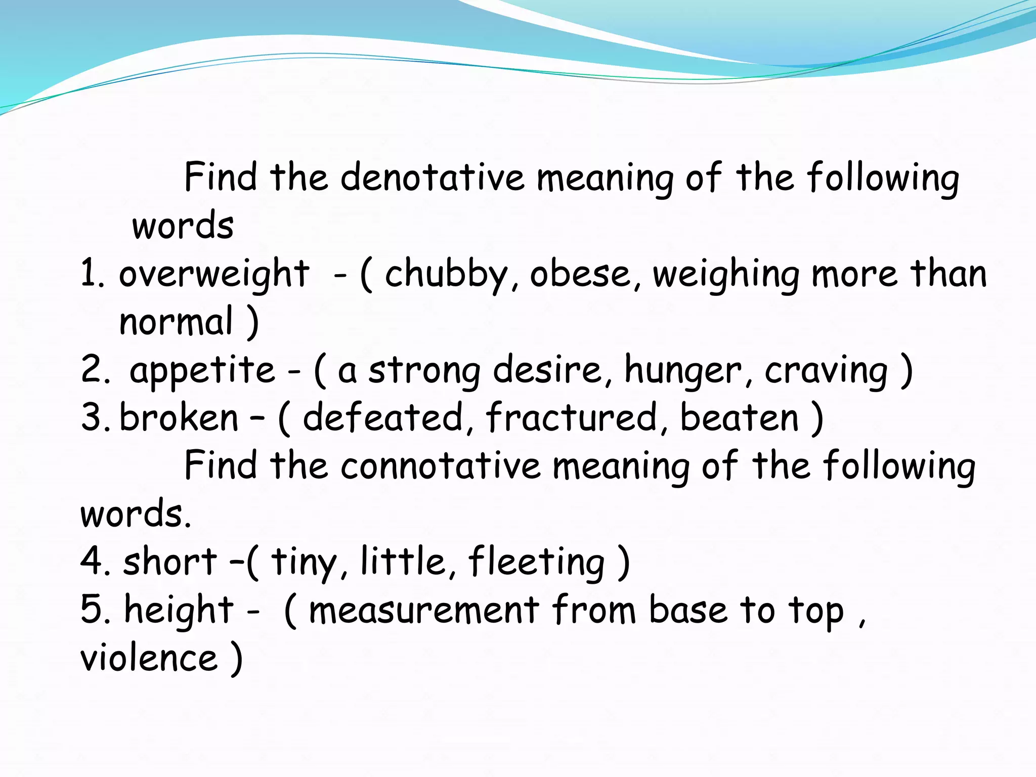 Find the denotative meaning of the following
words
1. overweight - ( chubby, obese, weighing more than
normal )
2. appetite - ( a strong desire, hunger, craving )
3. broken – ( defeated, fractured, beaten )
Find the connotative meaning of the following
words.
4. short –( tiny, little, fleeting )
5. height - ( measurement from base to top ,
violence )
 