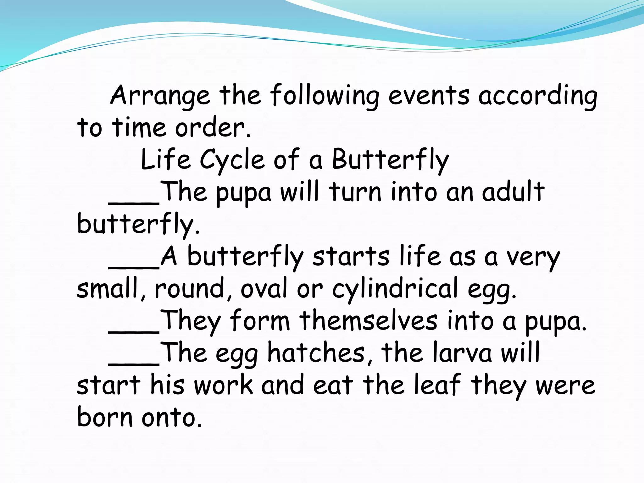 Arrange the following events according
to time order.
Life Cycle of a Butterfly
___The pupa will turn into an adult
butterfly.
___A butterfly starts life as a very
small, round, oval or cylindrical egg.
___They form themselves into a pupa.
___The egg hatches, the larva will
start his work and eat the leaf they were
born onto.
 
