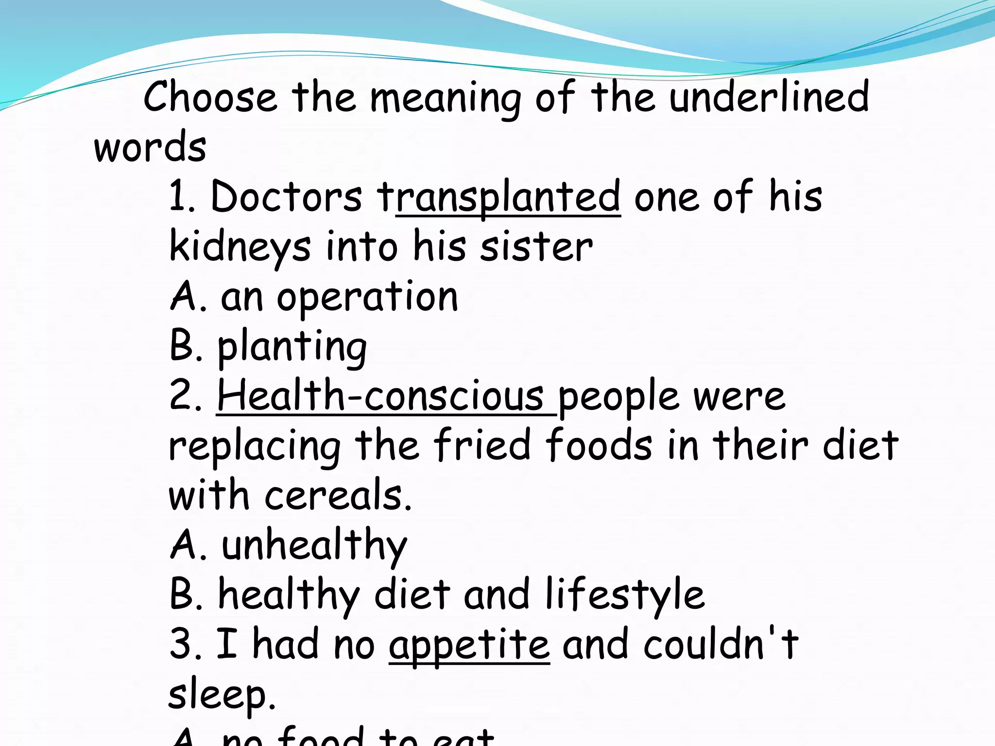 Choose the meaning of the underlined
words
1. Doctors transplanted one of his
kidneys into his sister
A. an operation
B. planting
2. Health-conscious people were
replacing the fried foods in their diet
with cereals.
A. unhealthy
B. healthy diet and lifestyle
3. I had no appetite and couldn't
sleep.
 