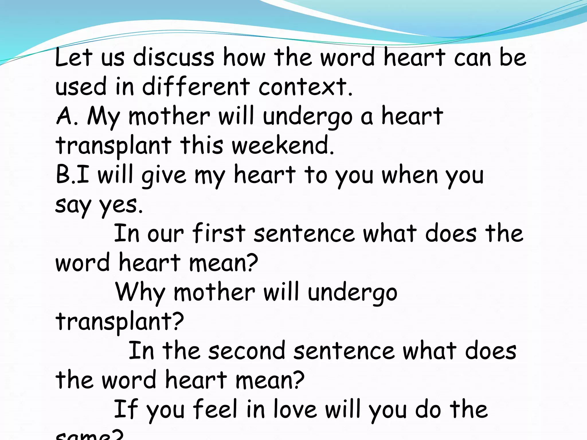 Let us discuss how the word heart can be
used in different context.
A. My mother will undergo a heart
transplant this weekend.
B.I will give my heart to you when you
say yes.
In our first sentence what does the
word heart mean?
Why mother will undergo
transplant?
In the second sentence what does
the word heart mean?
If you feel in love will you do the
 