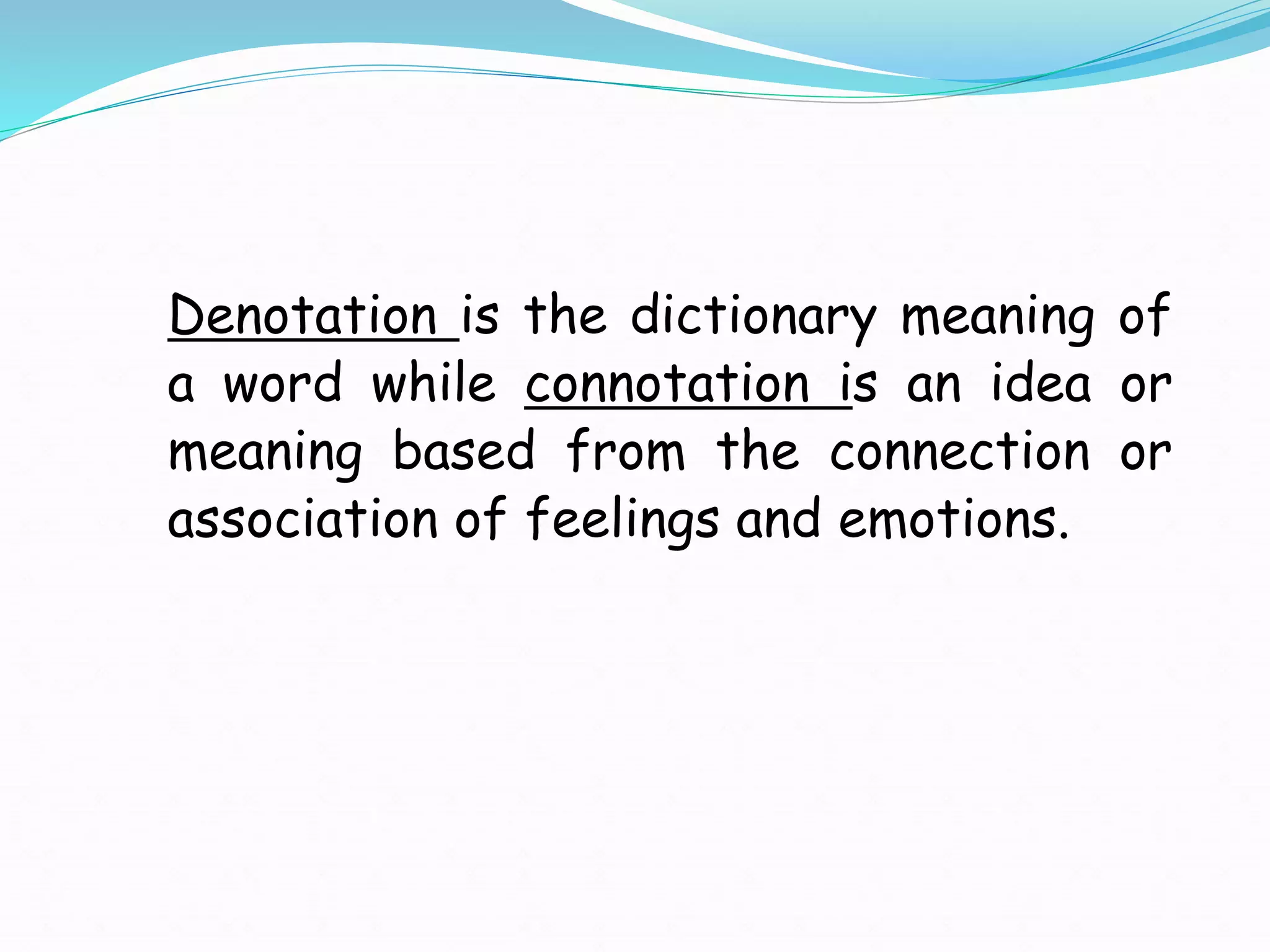 Denotation is the dictionary meaning of
a word while connotation is an idea or
meaning based from the connection or
association of feelings and emotions.
 