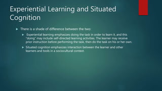 Experiential Learning and Situated
Cognition
 There is a shade of difference between the two:
 Experiential learning emphasizes doing the task in order to learn it, and this
“doing” may include self-directed learning activities. The learner may receive
prior instruction before performing the task, then do the task on his or her own.
 Situated cognition emphasizes interaction between the learner and other
learners and tools in a sociocultural context.
 