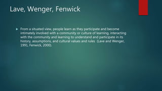 Lave, Wenger, Fenwick
 From a situated view, people learn as they participate and become
intimately involved with a community or culture of learning, interacting
with the community and learning to understand and participate in its
history, assumptions, and cultural values and rules (Lave and Wenger,
1991, Fenwick, 2000).
 