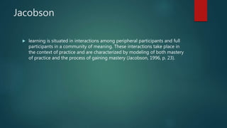 Jacobson
 learning is situated in interactions among peripheral participants and full
participants in a community of meaning. These interactions take place in
the context of practice and are characterized by modeling of both mastery
of practice and the process of gaining mastery (Jacobson, 1996, p. 23).
 