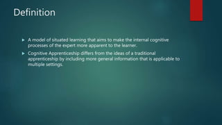 Definition
 A model of situated learning that aims to make the internal cognitive
processes of the expert more apparent to the learner.
 Cognitive Apprenticeship differs from the ideas of a traditional
apprenticeship by including more general information that is applicable to
multiple settings.
 