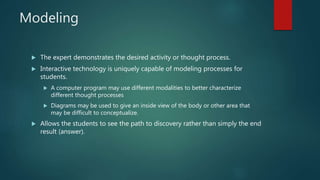 Modeling
 The expert demonstrates the desired activity or thought process.
 Interactive technology is uniquely capable of modeling processes for
students.
 A computer program may use different modalities to better characterize
different thought processes
 Diagrams may be used to give an inside view of the body or other area that
may be difficult to conceptualize.
 Allows the students to see the path to discovery rather than simply the end
result (answer).
 