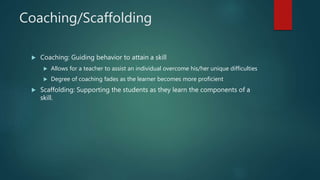 Coaching/Scaffolding
 Coaching: Guiding behavior to attain a skill
 Allows for a teacher to assist an individual overcome his/her unique difficulties
 Degree of coaching fades as the learner becomes more proficient
 Scaffolding: Supporting the students as they learn the components of a
skill.
 