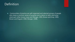 Definition
 Communities of practice are self-organized and selected groups of people
who share a common sense of purpose and a desire to learn and know
what each other knows (Lave and Wenger, 1991; Brown and Gray, 1995;
Brown and Duguid, 1996; Wenger, 1998).
 