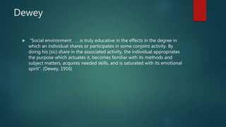 Dewey
 “Social environment . . . is truly educative in the effects in the degree in
which an individual shares or participates in some conjoint activity. By
doing his (sic) share in the associated activity, the individual appropriates
the purpose which actuates it, becomes familiar with its methods and
subject matters, acquires needed skills, and is saturated with its emotional
spirit”. (Dewey, 1916)
 
