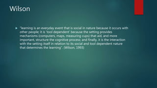 Wilson
 “learning is an everyday event that is social in nature because it occurs with
other people; it is ‘tool dependent’ because the setting provides
mechanisms (computers, maps, measuring cups) that aid, and more
important, structure the cognitive process; and finally, it is the interaction
with the setting itself in relation to its social and tool dependent nature
that determines the learning”. (Wilson, 1993)
 