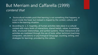 But Merriam and Caffarella (1999)
contend that
 Sociocultural models posit that learning is not something that happens, or
is just inside the head, but instead is shaped by the context, culture, and
tools in the learning situation.
 According to L. S. Vygotsky, all human activities take place in a cultural
context with many levels of interactions, shared beliefs, values, knowledge,
skills, structured relationships, and symbol systems. These interactions and
activities are mediated through the use of tools, either technical (machines,
computers, calculators) or psychological (language, counting, writing, and
strategies for learning), provided by the culture.
 