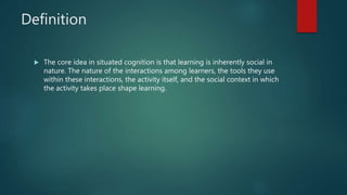 Definition
 The core idea in situated cognition is that learning is inherently social in
nature. The nature of the interactions among learners, the tools they use
within these interactions, the activity itself, and the social context in which
the activity takes place shape learning.
 