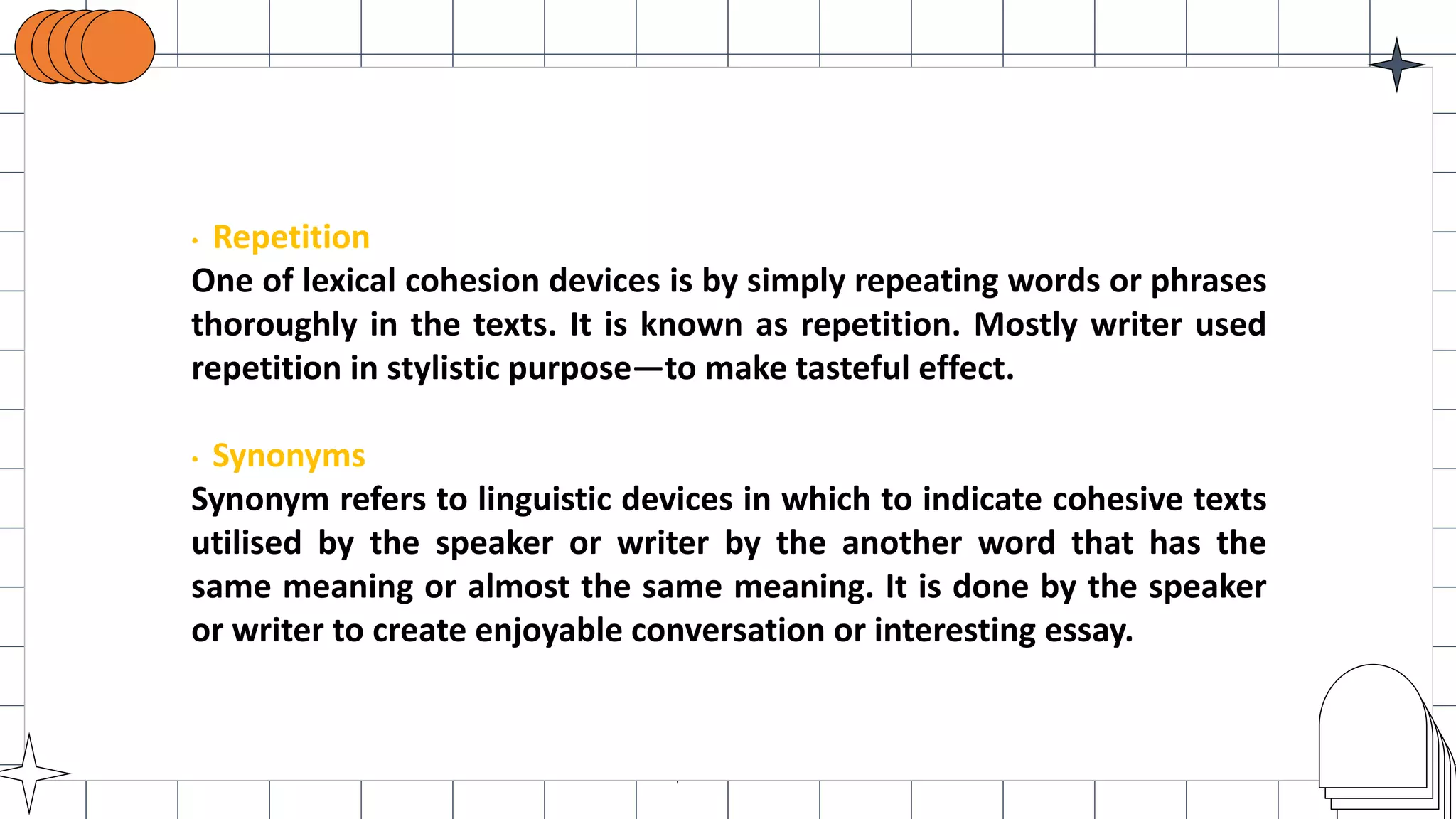 • Repetition
One of lexical cohesion devices is by simply repeating words or phrases
thoroughly in the texts. It is known as repetition. Mostly writer used
repetition in stylistic purpose—to make tasteful effect.
• Synonyms
Synonym refers to linguistic devices in which to indicate cohesive texts
utilised by the speaker or writer by the another word that has the
same meaning or almost the same meaning. It is done by the speaker
or writer to create enjoyable conversation or interesting essay.
 