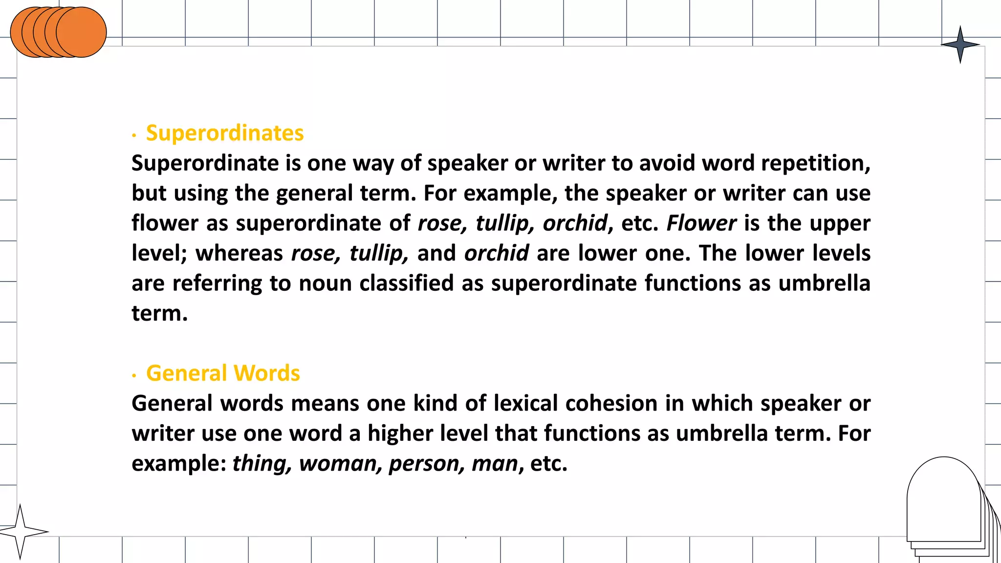 • Superordinates
Superordinate is one way of speaker or writer to avoid word repetition,
but using the general term. For example, the speaker or writer can use
flower as superordinate of rose, tullip, orchid, etc. Flower is the upper
level; whereas rose, tullip, and orchid are lower one. The lower levels
are referring to noun classified as superordinate functions as umbrella
term.
• General Words
General words means one kind of lexical cohesion in which speaker or
writer use one word a higher level that functions as umbrella term. For
example: thing, woman, person, man, etc.
 