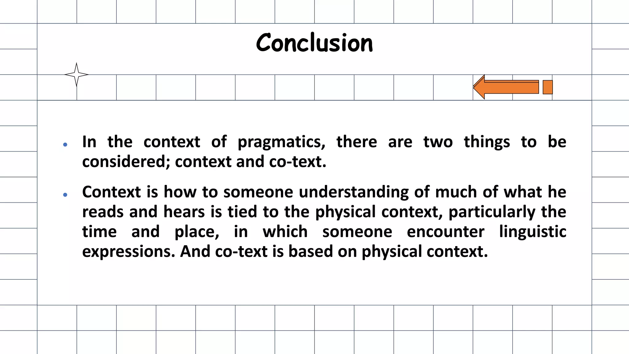Conclusion
● In the context of pragmatics, there are two things to be
considered; context and co-text.
● Context is how to someone understanding of much of what he
reads and hears is tied to the physical context, particularly the
time and place, in which someone encounter linguistic
expressions. And co-text is based on physical context.
 