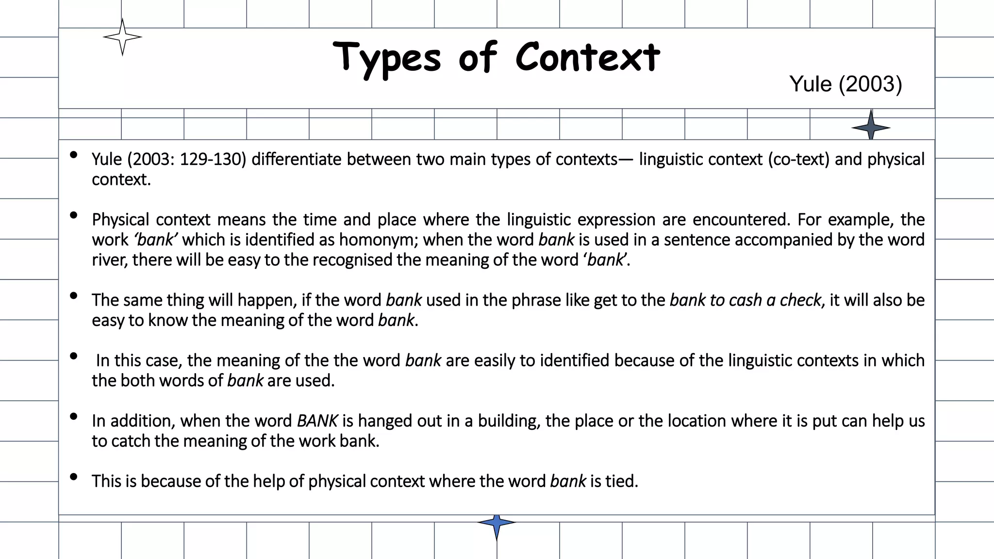 Types of Context
Yule (2003)
• Yule (2003: 129-130) differentiate between two main types of contexts— linguistic context (co-text) and physical
context.
• Physical context means the time and place where the linguistic expression are encountered. For example, the
work ‘bank’ which is identified as homonym; when the word bank is used in a sentence accompanied by the word
river, there will be easy to the recognised the meaning of the word ‘bank’.
• The same thing will happen, if the word bank used in the phrase like get to the bank to cash a check, it will also be
easy to know the meaning of the word bank.
• In this case, the meaning of the the word bank are easily to identified because of the linguistic contexts in which
the both words of bank are used.
• In addition, when the word BANK is hanged out in a building, the place or the location where it is put can help us
to catch the meaning of the work bank.
• This is because of the help of physical context where the word bank is tied.
 