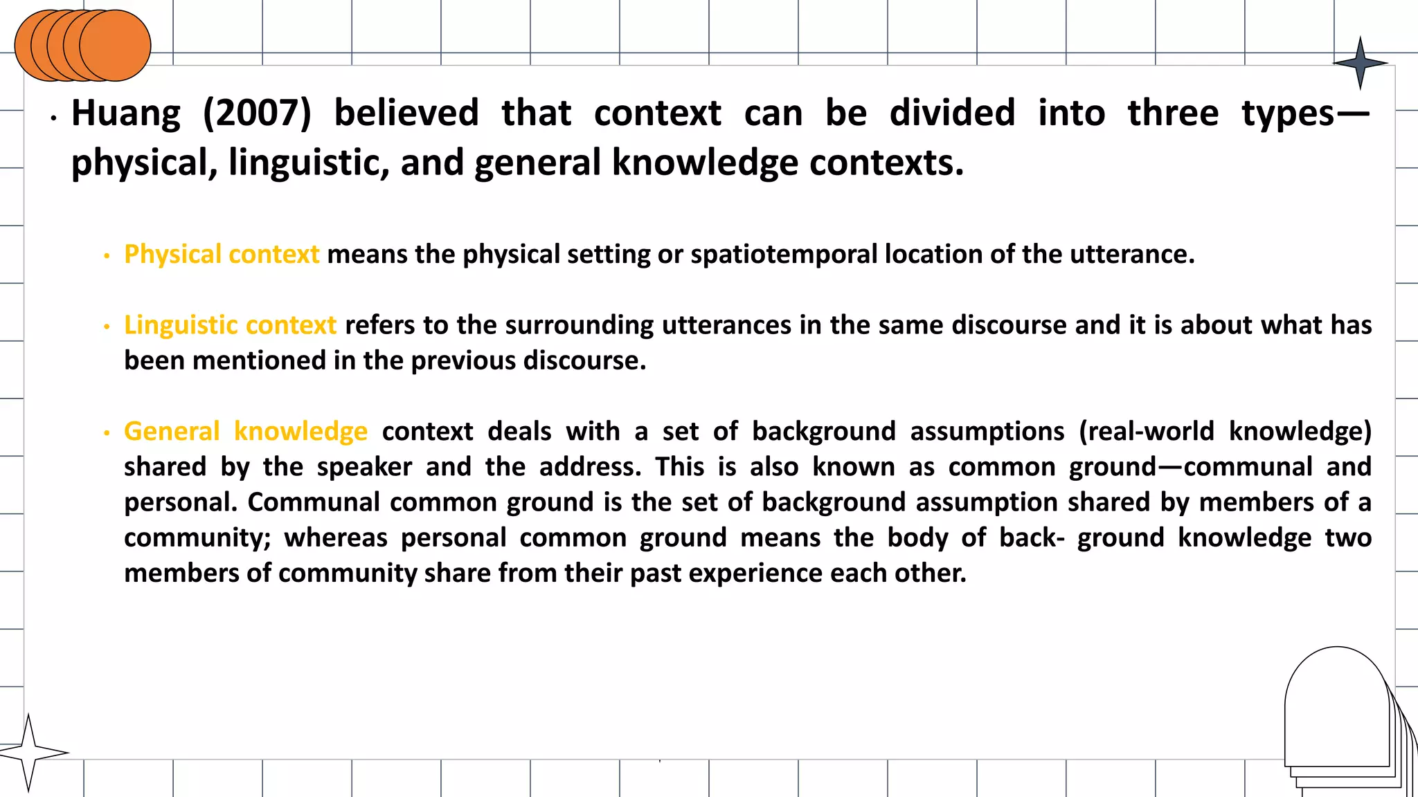 • Huang (2007) believed that context can be divided into three types—
physical, linguistic, and general knowledge contexts.
• Physical context means the physical setting or spatiotemporal location of the utterance.
• Linguistic context refers to the surrounding utterances in the same discourse and it is about what has
been mentioned in the previous discourse.
• General knowledge context deals with a set of background assumptions (real-world knowledge)
shared by the speaker and the address. This is also known as common ground—communal and
personal. Communal common ground is the set of background assumption shared by members of a
community; whereas personal common ground means the body of back- ground knowledge two
members of community share from their past experience each other.
 