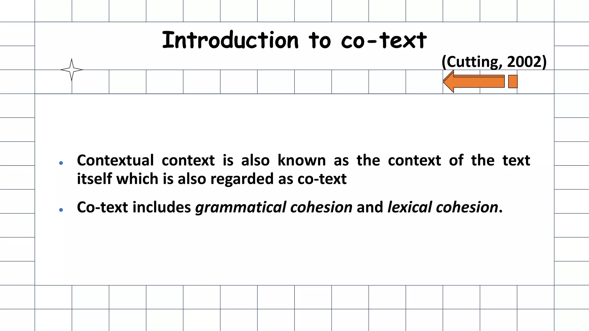 Introduction to co-text
● Contextual context is also known as the context of the text
itself which is also regarded as co-text
● Co-text includes grammatical cohesion and lexical cohesion.
(Cutting, 2002)
 