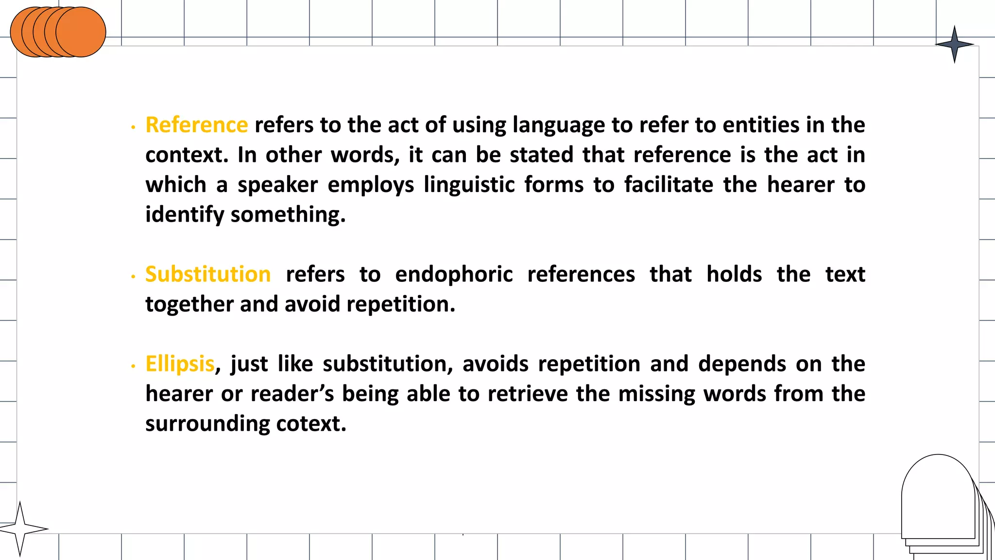 • Reference refers to the act of using language to refer to entities in the
context. In other words, it can be stated that reference is the act in
which a speaker employs linguistic forms to facilitate the hearer to
identify something.
• Substitution refers to endophoric references that holds the text
together and avoid repetition.
• Ellipsis, just like substitution, avoids repetition and depends on the
hearer or reader’s being able to retrieve the missing words from the
surrounding cotext.
 