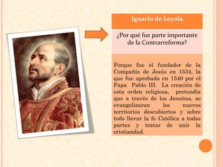 Ignacio de Loyola ¿Por qué fue parte importante de la Contrarreforma? Porque fue el fundador de la Compañía de Jesús en 1534, la que fue aprobada en 1540 por el Papa  Pablo III.  La creación de esta orden religiosa,  pretendía que a través de los Jesuitas, se evangelizaran los nuevos territorios descubiertos y sobre todo llevar la fe Católica a todas partes y tratar de unir la cristiandad.  