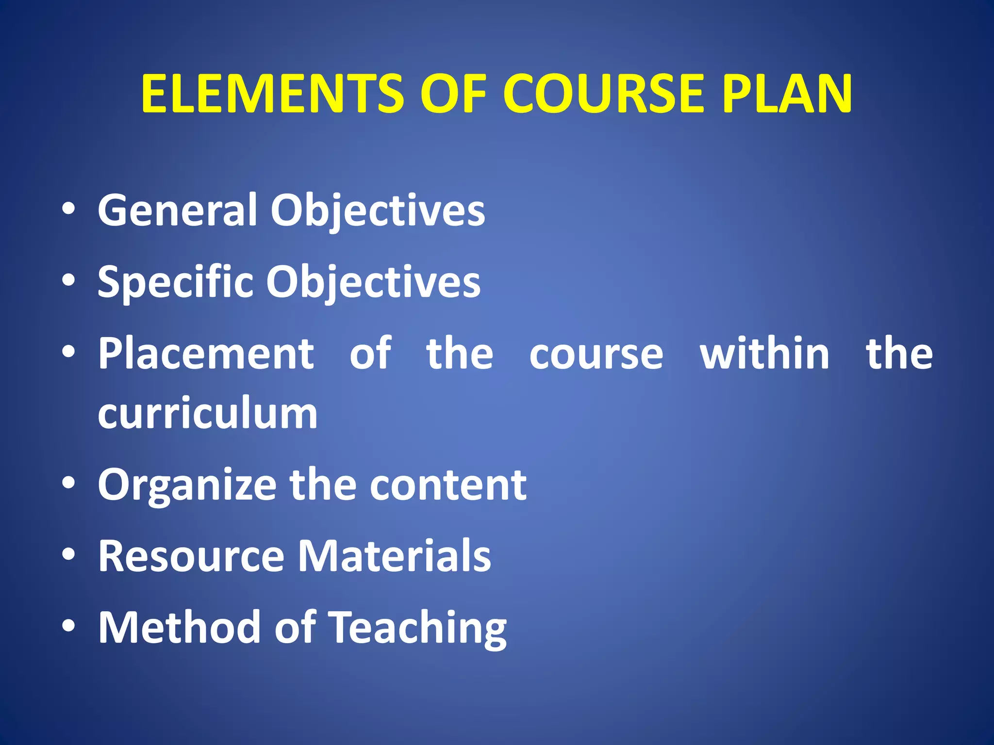 ELEMENTS OF COURSE PLAN
• General Objectives
• Specific Objectives
• Placement of the course within the
curriculum
• Organize the content
• Resource Materials
• Method of Teaching