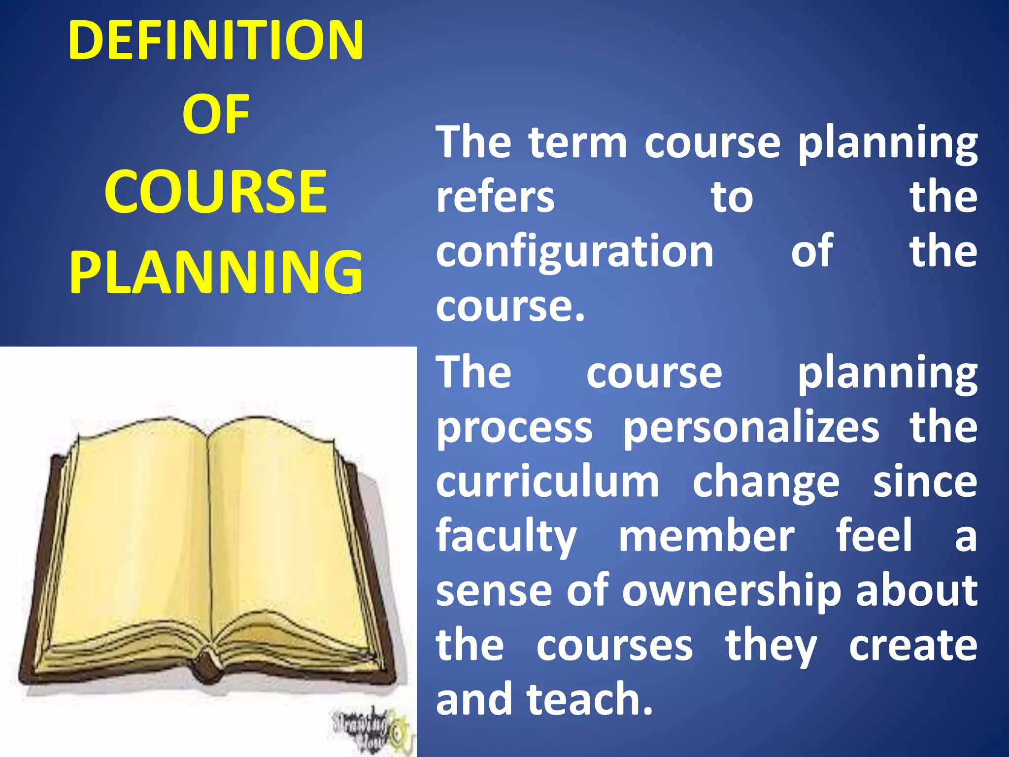 DEFINITION
OF
COURSE
PLANNING
The term course planning
refers to the
configuration of the
course.
The course planning
process personalizes the
curriculum change since
faculty member feel a
sense of ownership about
the courses they create
and teach.