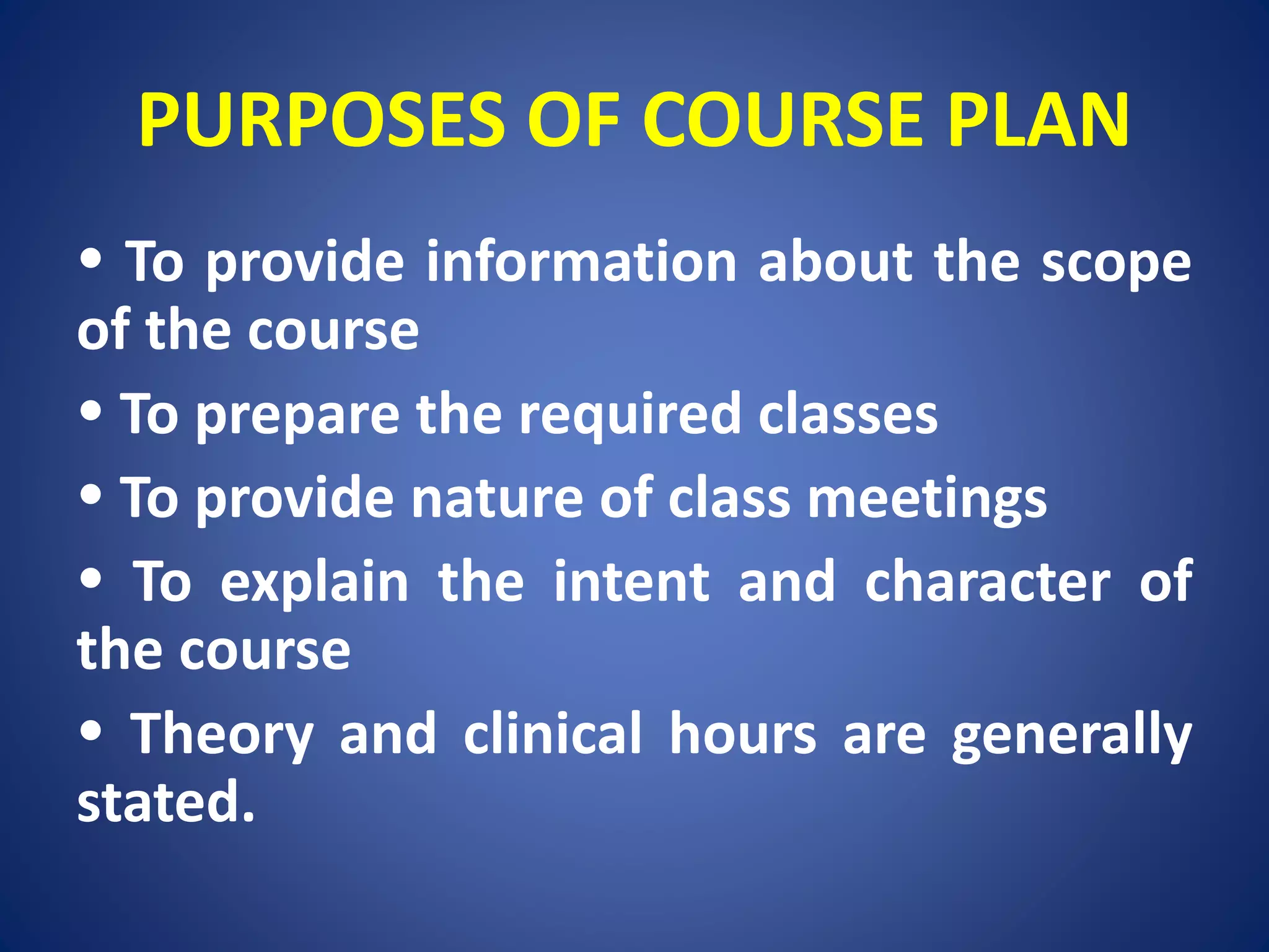 PURPOSES OF COURSE PLAN
To provide information about the scope
of the course
To prepare the required classes
To provide nature of class meetings
To explain the intent and character of
the course
Theory and clinical hours are generally
stated.