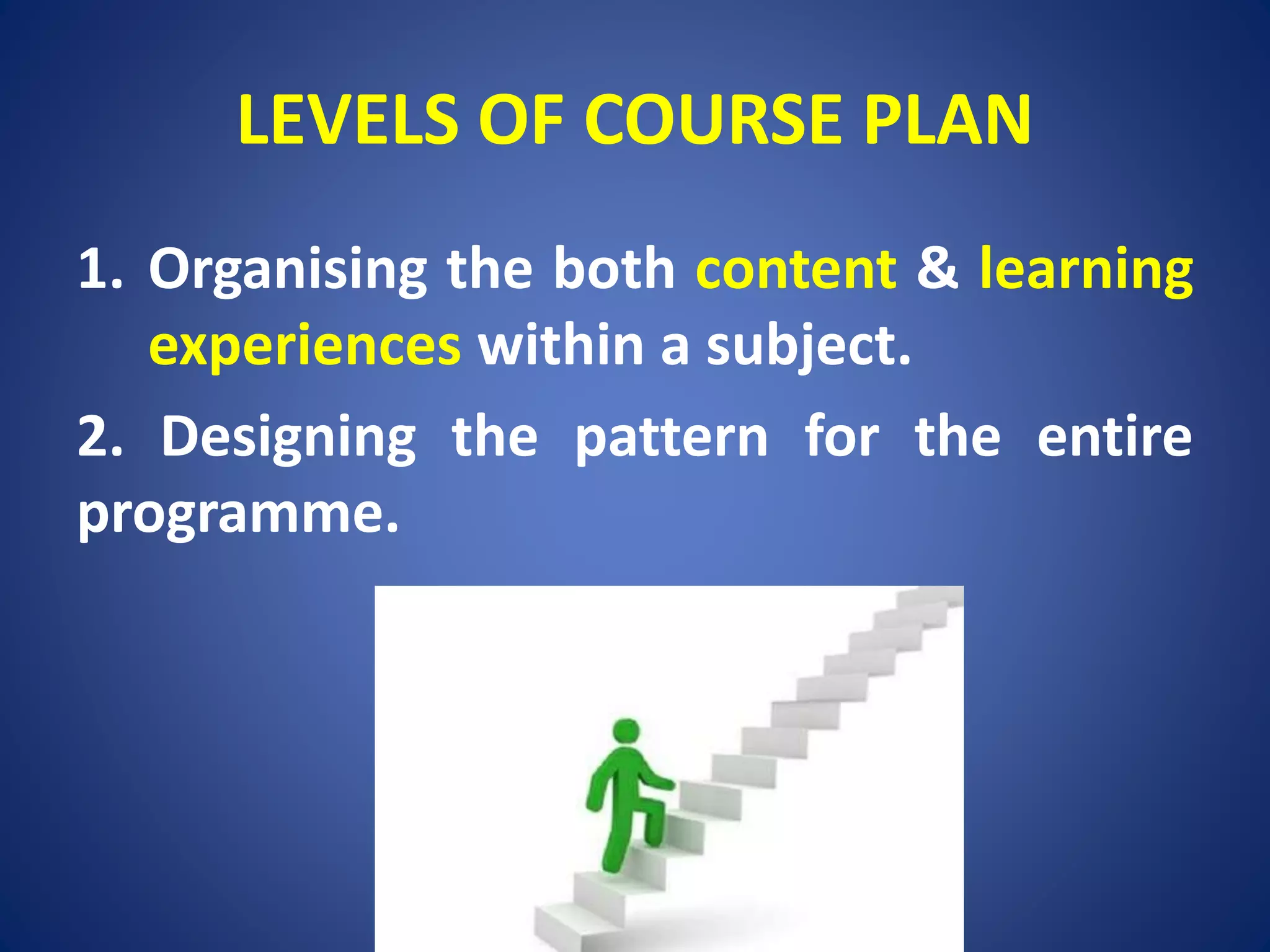 LEVELS OF COURSE PLAN
1. Organising the both content & learning
experiences within a subject.
2. Designing the pattern for the entire
programme.