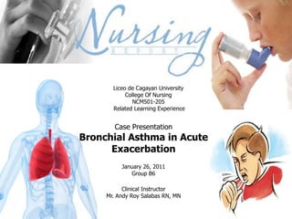 Liceo de Cagayan University College Of Nursing NCM501-205  Related Learning Experience Case Presentation Bronchial Asthma in Acute Exacerbation January 26, 2011 Group B6 Clinical Instructor Mr. Andy Roy Salabas RN, MN 