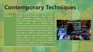 Music
production
It is the process of creating a recorded music
project. A record producer usually handles
music production, managing every aspect.
That can include being a critical part of the
creative process, such as deciding what
instruments are used and contributing to song
arrangements. Since music production plays a
vital role in the quality of the final product, it
can make or break the success of an album.
Record producers give recommendations on
which songs are best to record; manage
financial aspects of recording; hire outside
performers, if needed; and work with sound
engineers in the recording process.
Contemporary Techniques
 